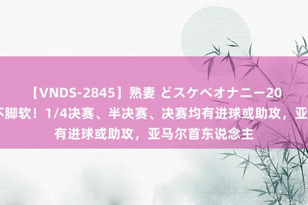 【VNDS-2845】熟妻 どスケベオナニー20連発！！ 硬战不脚软！1/4决赛、半决赛、决赛均有进球或助攻，亚马尔首东说念主