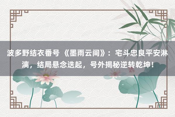 波多野结衣番号 《墨雨云间》：宅斗忠良平安淋漓，结局悬念迭起，号外揭秘逆转乾坤！