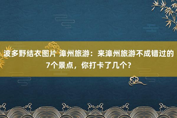 波多野结衣图片 漳州旅游：来漳州旅游不成错过的7个景点，你打卡了几个？