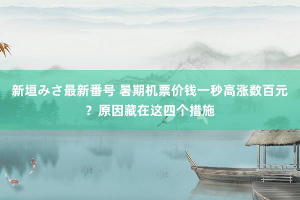 新垣みさ最新番号 暑期机票价钱一秒高涨数百元？原因藏在这四个措施