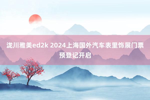 泷川雅美ed2k 2024上海国外汽车表里饰展门票预登记开启