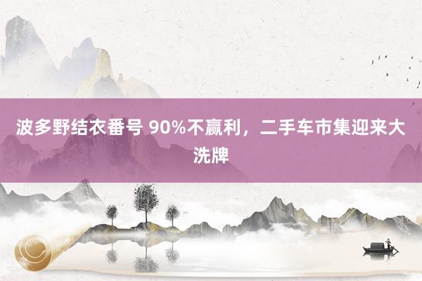 波多野结衣番号 90%不赢利，二手车市集迎来大洗牌