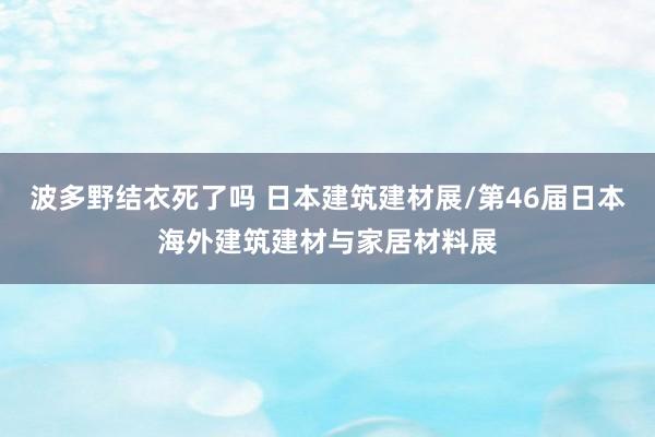 波多野结衣死了吗 日本建筑建材展/第46届日本海外建筑建材与家居材料展