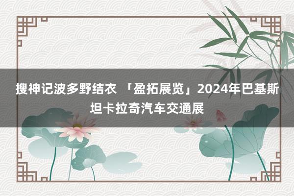 搜神记波多野结衣 「盈拓展览」2024年巴基斯坦卡拉奇汽车交通展