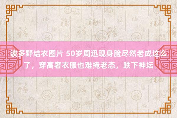 波多野结衣图片 50岁周迅现身脸尽然老成这么了，穿高奢衣服也难掩老态，跌下神坛