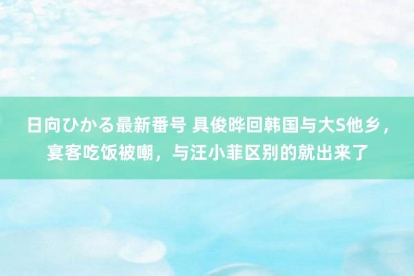 日向ひかる最新番号 具俊晔回韩国与大S他乡，宴客吃饭被嘲，与汪小菲区别的就出来了