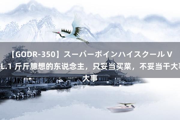 【GODR-350】スーパーボインハイスクール VOL.1 斤斤臆想的东说念主，只妥当买菜，不妥当干大事