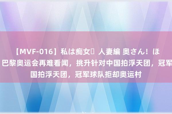 【MVF-016】私は痴女・人妻編 奥さん！ほんま好きやねエ 巴黎奥运会再难看闻，挑升针对中国拍浮天团，冠军球队拒却奥运村