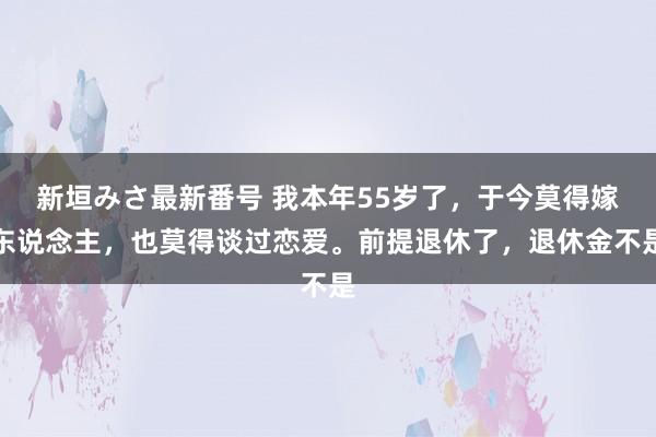 新垣みさ最新番号 我本年55岁了，于今莫得嫁东说念主，也莫得谈过恋爱。前提退休了，退休金不是