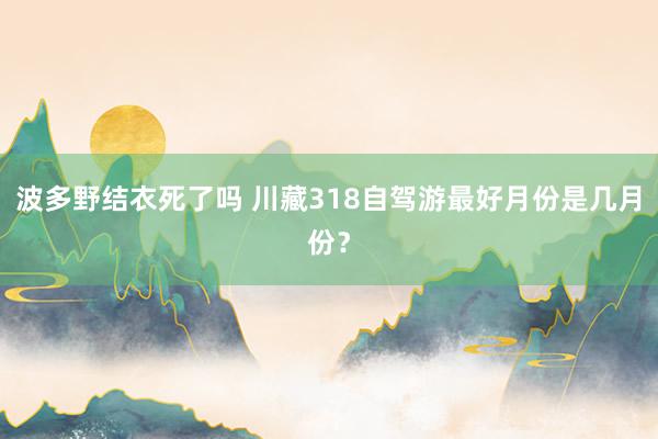 波多野结衣死了吗 川藏318自驾游最好月份是几月份？