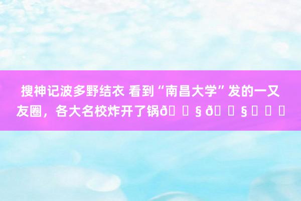 搜神记波多野结衣 看到“南昌大学”发的一又友圈，各大名校炸开了锅? ? ​​​