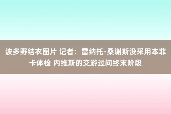 波多野结衣图片 记者：雷纳托-桑谢斯没采用本菲卡体检 内维斯的交游过问终末阶段