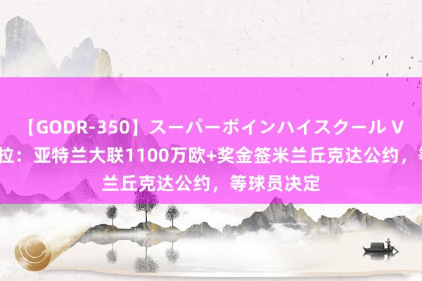 【GODR-350】スーパーボインハイスクール VOL.1 斯基拉：亚特兰大联1100万欧+奖金签米兰丘克达公约，等球员决定