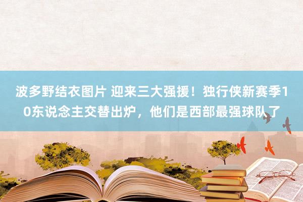 波多野结衣图片 迎来三大强援！独行侠新赛季10东说念主交替出炉，他们是西部最强球队了