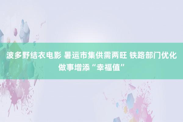 波多野结衣电影 暑运市集供需两旺 铁路部门优化做事增添“幸福值”