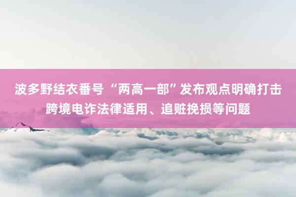 波多野结衣番号 “两高一部”发布观点明确打击跨境电诈法律适用、追赃挽损等问题