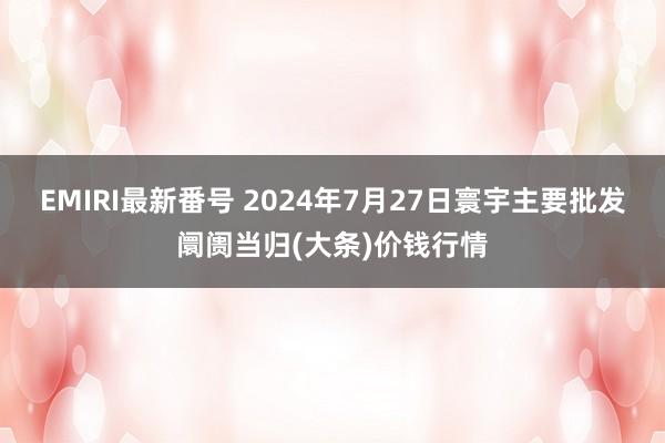 EMIRI最新番号 2024年7月27日寰宇主要批发阛阓当归(大条)价钱行情