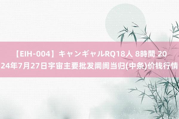 【EIH-004】キャンギャルRQ18人 8時間 2024年7月27日宇宙主要批发阛阓当归(中条)价钱行情