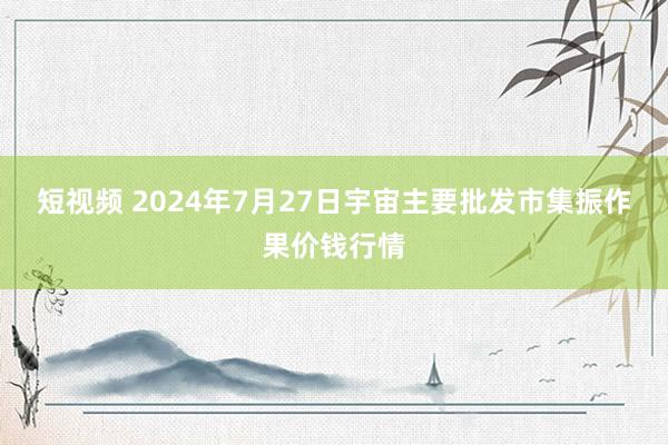 短视频 2024年7月27日宇宙主要批发市集振作果价钱行情