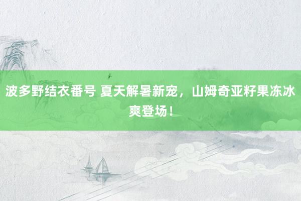 波多野结衣番号 夏天解暑新宠，山姆奇亚籽果冻冰爽登场！