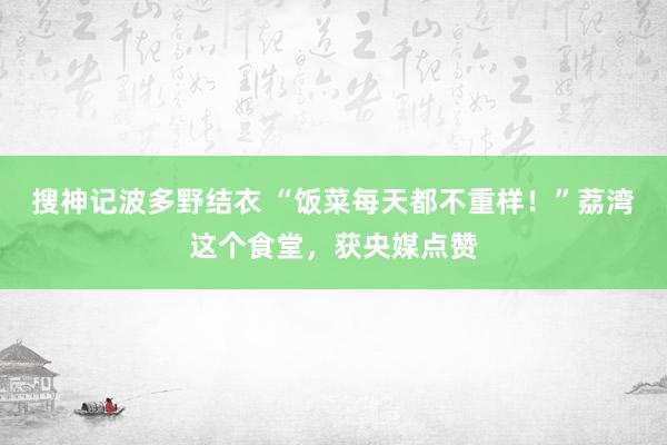 搜神记波多野结衣 “饭菜每天都不重样！”荔湾这个食堂，获央媒点赞