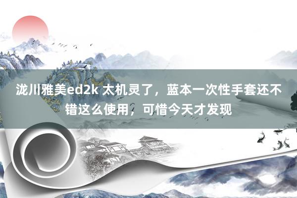 泷川雅美ed2k 太机灵了，蓝本一次性手套还不错这么使用，可惜今天才发现