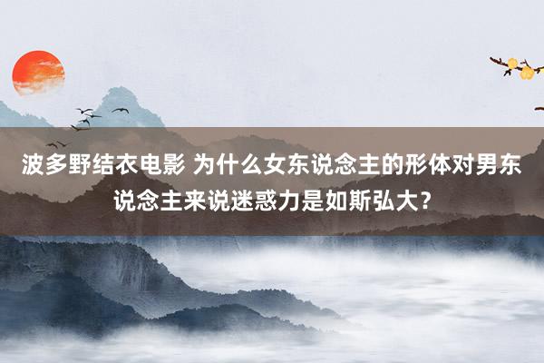 波多野结衣电影 为什么女东说念主的形体对男东说念主来说迷惑力是如斯弘大？