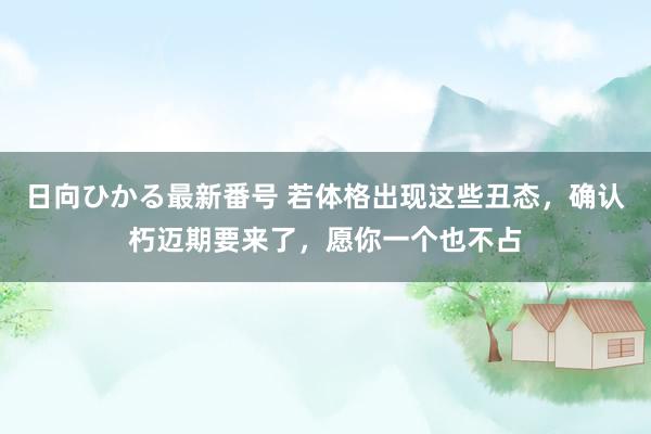 日向ひかる最新番号 若体格出现这些丑态，确认朽迈期要来了，愿你一个也不占