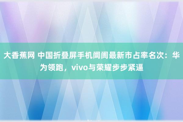 大香蕉网 中国折叠屏手机阛阓最新市占率名次：华为领跑，vivo与荣耀步步紧逼