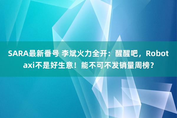 SARA最新番号 李斌火力全开：醒醒吧，Robotaxi不是好生意！能不可不发销量周榜？