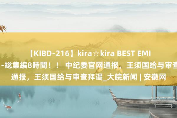 【KIBD-216】kira☆kira BEST EMIRI-中出し性交20発超え-総集編8時間！！ 中纪委官网通报，王须国给与审查拜谒_大皖新闻 | 安徽网