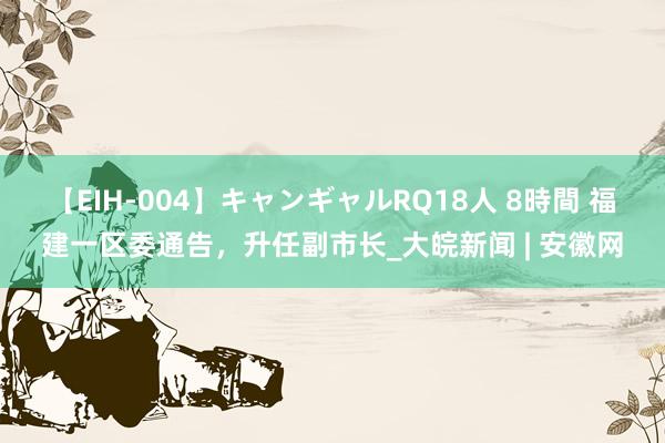 【EIH-004】キャンギャルRQ18人 8時間 福建一区委通告，升任副市长_大皖新闻 | 安徽网