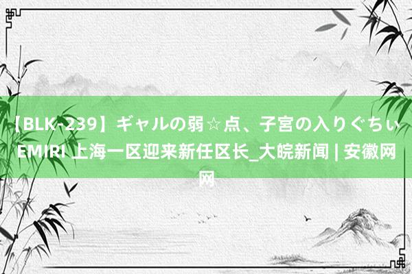 【BLK-239】ギャルの弱☆点、子宮の入りぐちぃ EMIRI 上海一区迎来新任区长_大皖新闻 | 安徽网