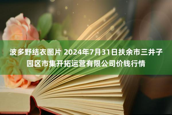 波多野结衣图片 2024年7月31日扶余市三井子园区市集开拓运营有限公司价钱行情