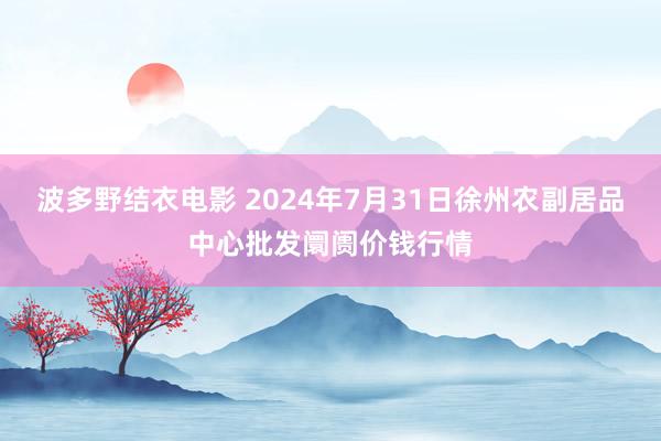 波多野结衣电影 2024年7月31日徐州农副居品中心批发阛阓价钱行情