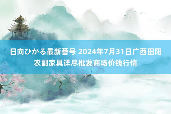 日向ひかる最新番号 2024年7月31日广西田阳农副家具详尽批发商场价钱行情