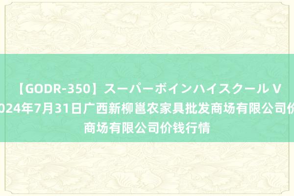 【GODR-350】スーパーボインハイスクール VOL.1 2024年7月31日广西新柳邕农家具批发商场有限公司价钱行情