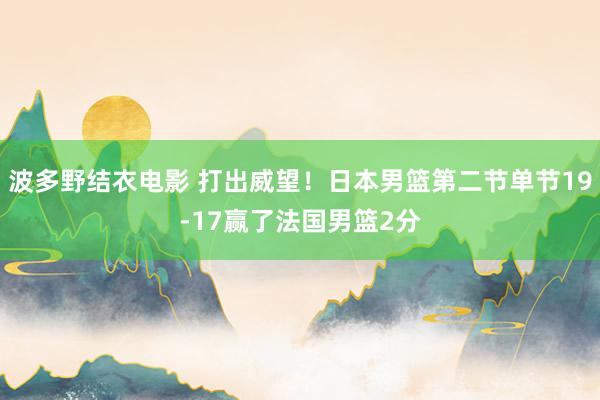 波多野结衣电影 打出威望！日本男篮第二节单节19-17赢了法国男篮2分