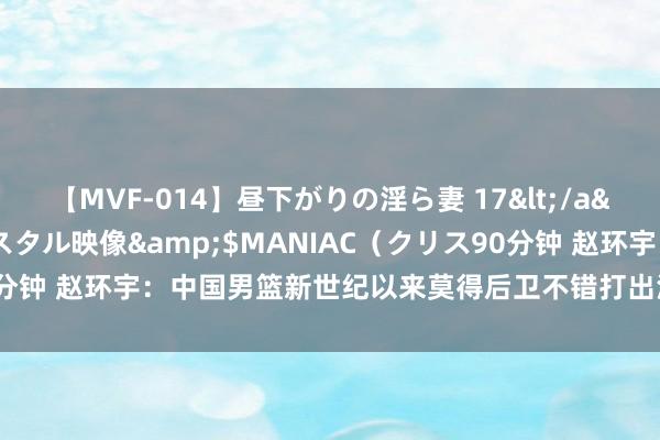 【MVF-014】昼下がりの淫ら妻 17</a>2005-06-17クリスタル映像&$MANIAC（クリス90分钟 赵环宇：中国男篮新世纪以来莫得后卫不错打出河村勇辉这么的发扬