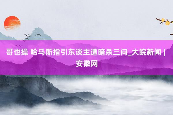 哥也操 哈马斯指引东谈主遭暗杀三问_大皖新闻 | 安徽网