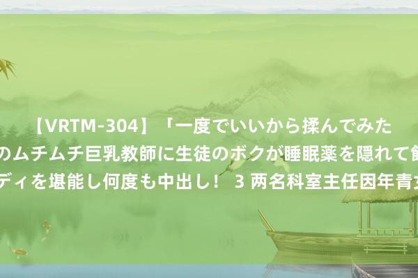 【VRTM-304】「一度でいいから揉んでみたい！」はち切れんばかりのムチムチ巨乳教師に生徒のボクが睡眠薬を隠れて飲ませて、夢の豊満ボディを堪能し何度も中出し！ 3 两名科室主任因年青女照看打架，其中一东说念主进了ICU？病院复兴_大皖新闻 | 安徽网