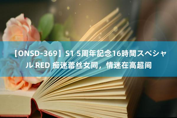 【ONSD-369】S1 5周年記念16時間スペシャル RED 痴迷蕾丝女同，情迷在高超间