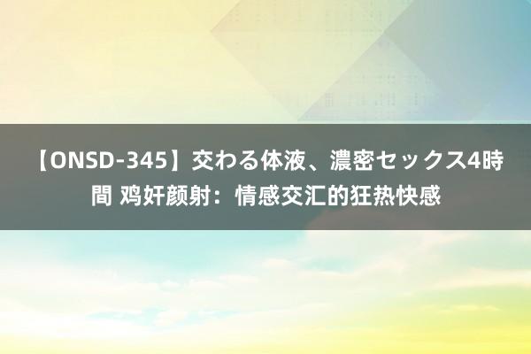 【ONSD-345】交わる体液、濃密セックス4時間 鸡奸颜射：情感交汇的狂热快感