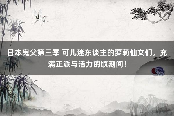 日本鬼父第三季 可儿迷东谈主的萝莉仙女们，充满正派与活力的顷刻间！