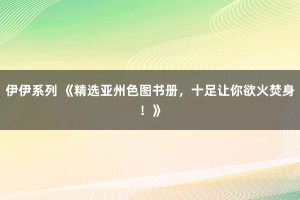 伊伊系列 《精选亚州色图书册，十足让你欲火焚身！》