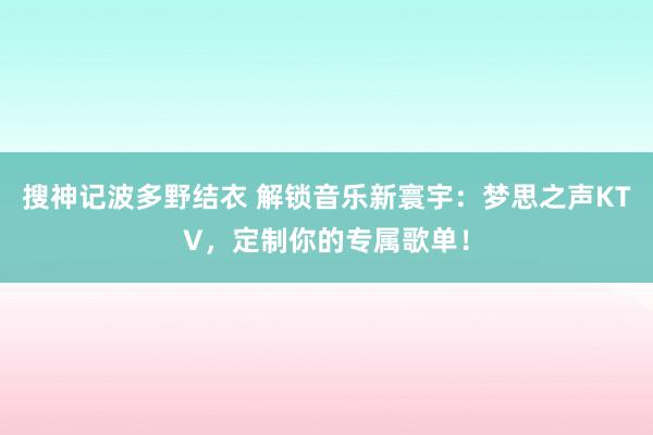 搜神记波多野结衣 解锁音乐新寰宇：梦思之声KTV，定制你的专属歌单！