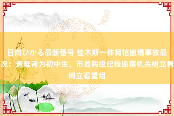 日向ひかる最新番号 佳木斯一体育馆崩塌事故最新情况：遭难者为初中生，市县两级纪检监察机关树立看望组