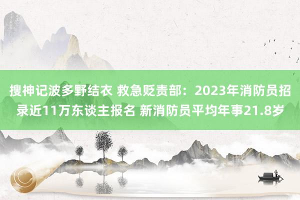 搜神记波多野结衣 救急贬责部：2023年消防员招录近11万东谈主报名 新消防员平均年事21.8岁