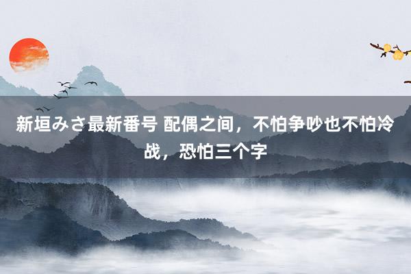 新垣みさ最新番号 配偶之间，不怕争吵也不怕冷战，恐怕三个字