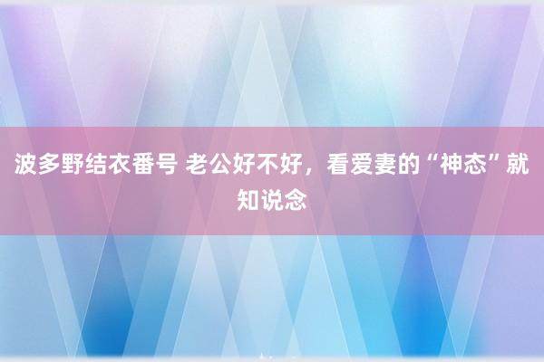 波多野结衣番号 老公好不好，看爱妻的“神态”就知说念